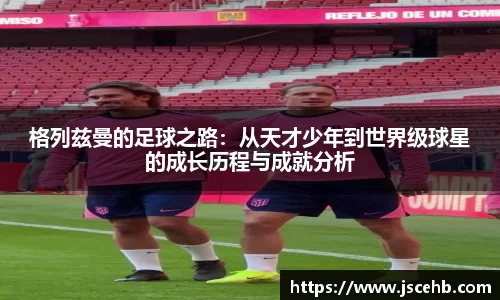 格列兹曼的足球之路：从天才少年到世界级球星的成长历程与成就分析